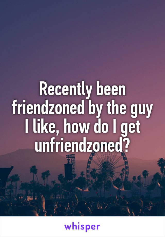 Recently been friendzoned by the guy I like, how do I get unfriendzoned?