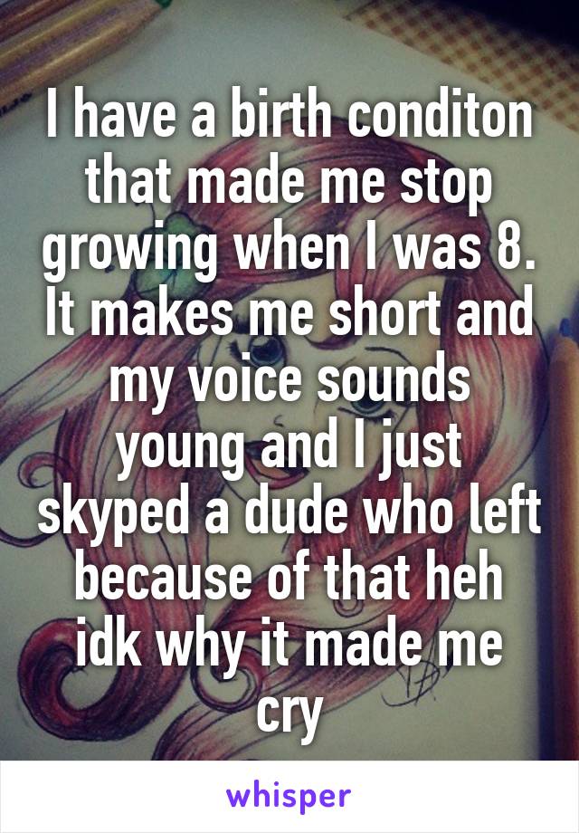 I have a birth conditon that made me stop growing when I was 8. It makes me short and my voice sounds young and I just skyped a dude who left because of that heh idk why it made me cry