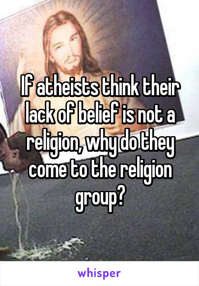 If atheists think their lack of belief is not a religion, why do they come to the religion group?