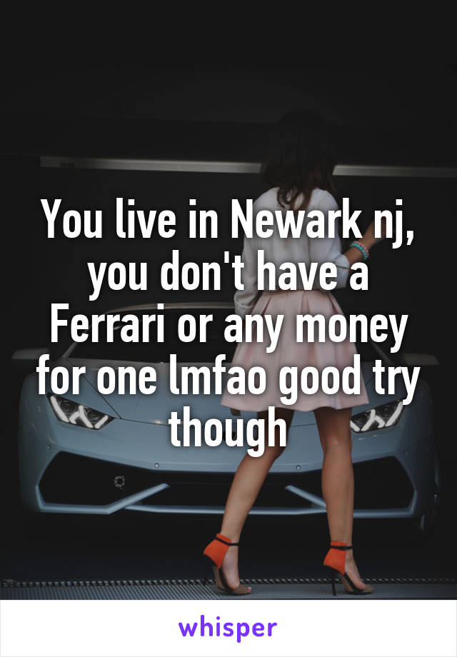 You live in Newark nj, you don't have a Ferrari or any money for one lmfao good try though