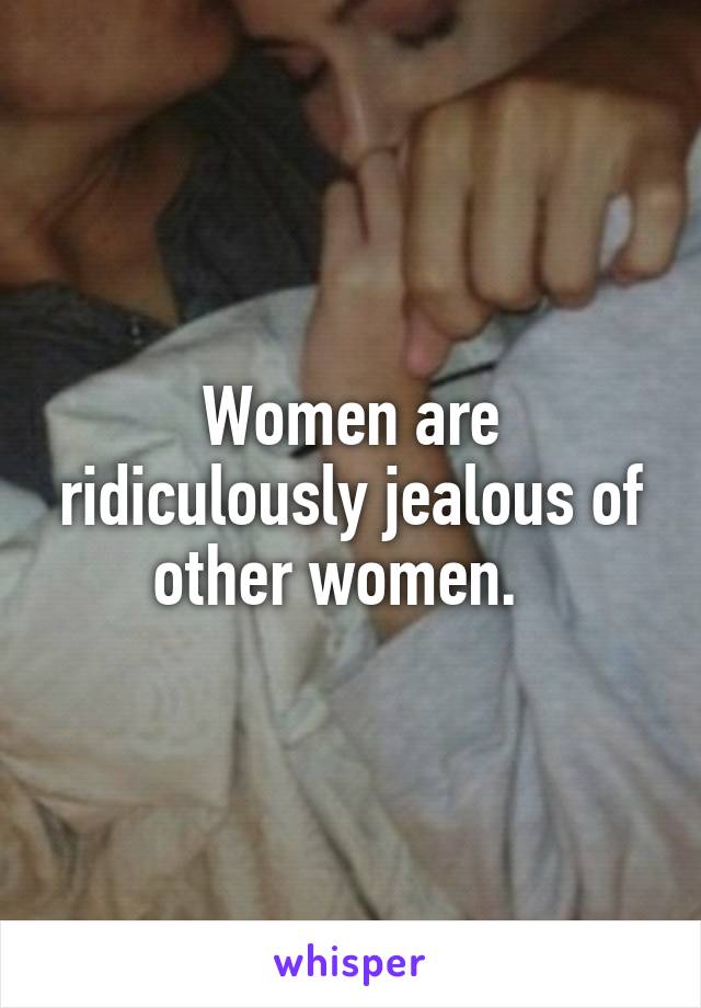 Women are ridiculously jealous of other women.  