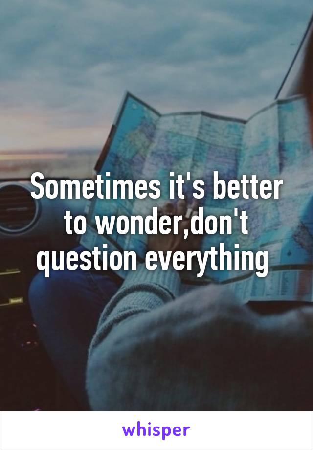 Sometimes it's better to wonder,don't question everything 