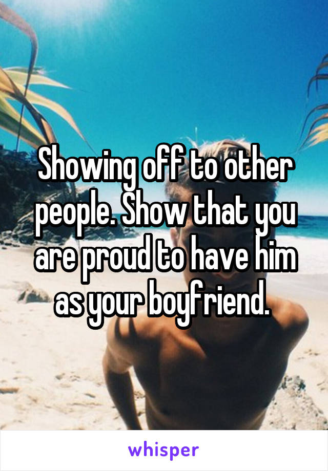 Showing off to other people. Show that you are proud to have him as your boyfriend. 