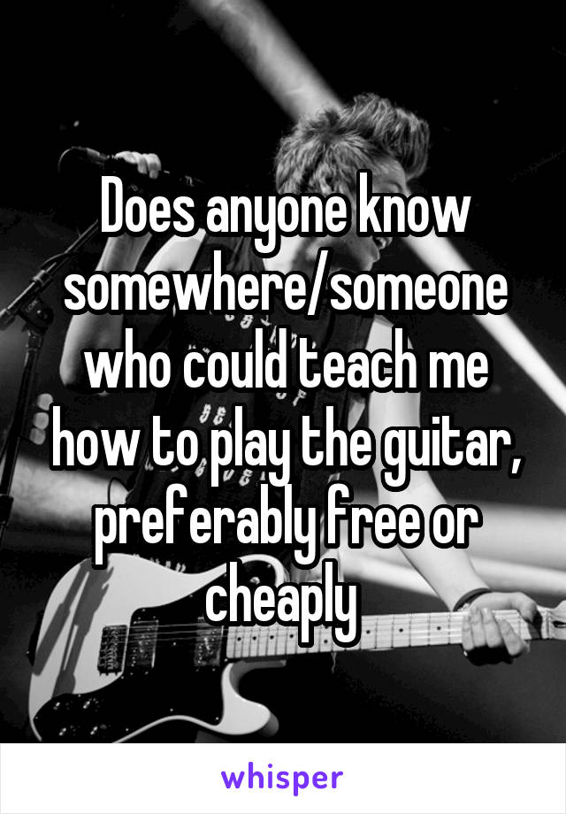 Does anyone know somewhere/someone who could teach me how to play the guitar, preferably free or cheaply 