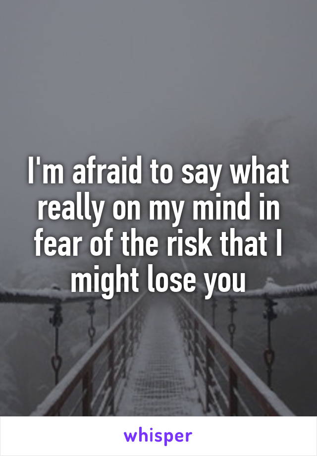 I'm afraid to say what really on my mind in fear of the risk that I might lose you