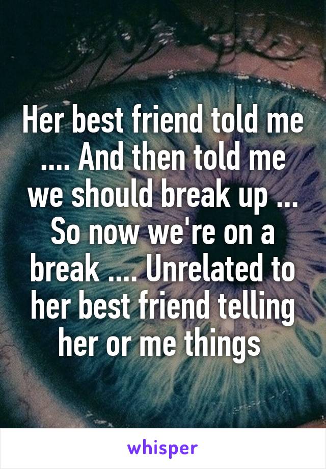 Her best friend told me .... And then told me we should break up ... So now we're on a break .... Unrelated to her best friend telling her or me things 