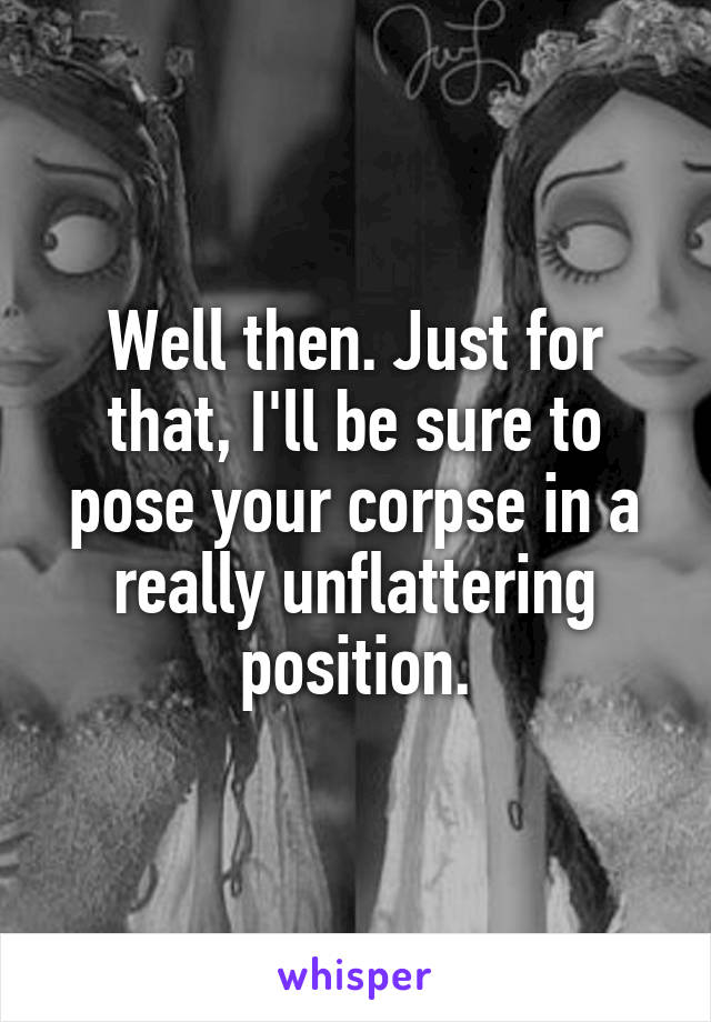 Well then. Just for that, I'll be sure to pose your corpse in a really unflattering position.