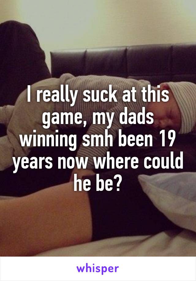 I really suck at this game, my dads winning smh been 19 years now where could he be?