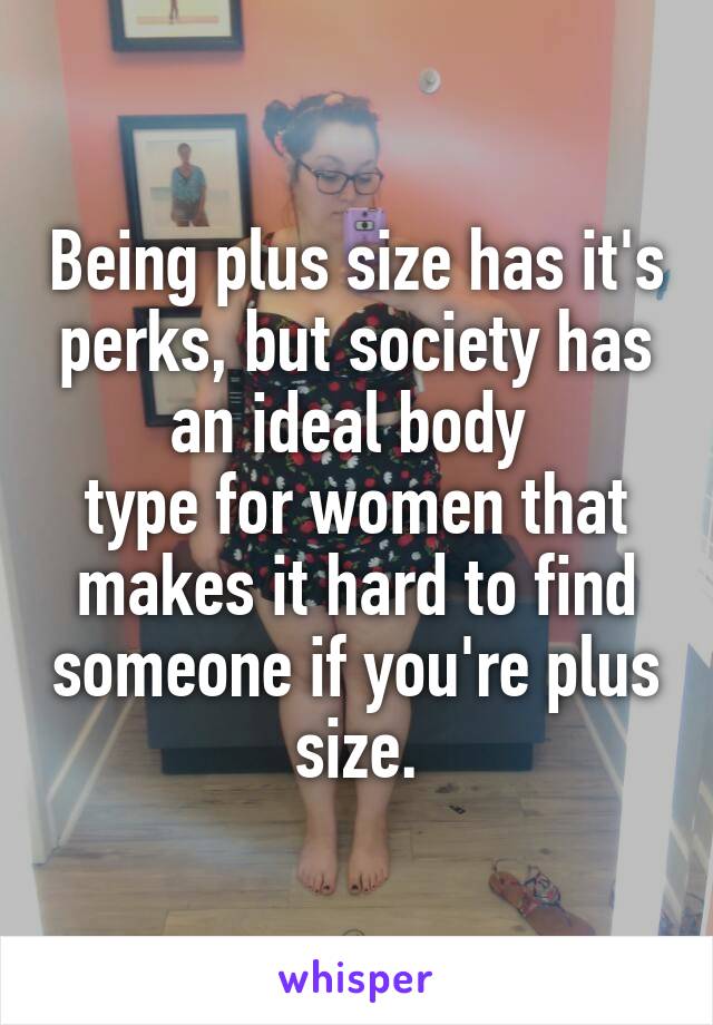 Being plus size has it's perks, but society has an ideal body 
type for women that
makes it hard to find someone if you're plus size.