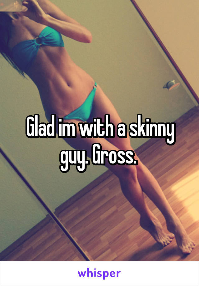 Glad im with a skinny guy. Gross. 