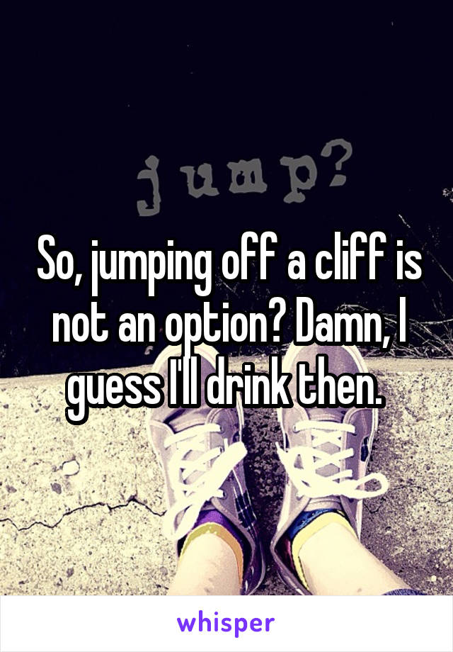 So, jumping off a cliff is not an option? Damn, I guess I'll drink then. 