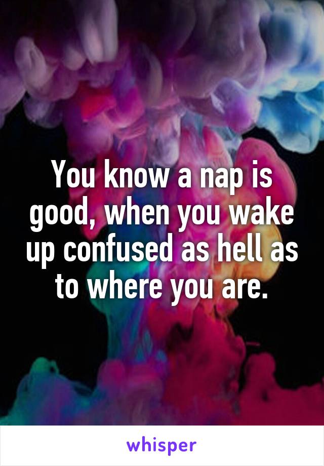 You know a nap is good, when you wake up confused as hell as to where you are.