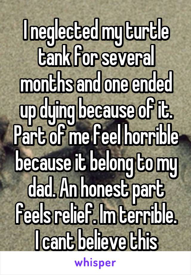 I neglected my turtle tank for several months and one ended up dying because of it. Part of me feel horrible because it belong to my dad. An honest part feels relief. Im terrible. I cant believe this