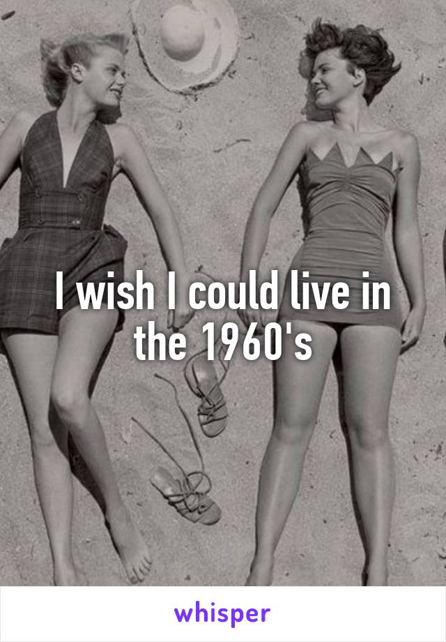 I wish I could live in the 1960's