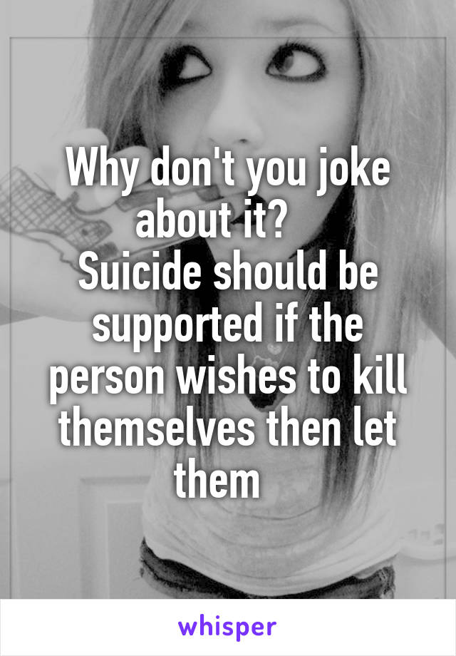 Why don't you joke about it?   
Suicide should be supported if the person wishes to kill themselves then let them  