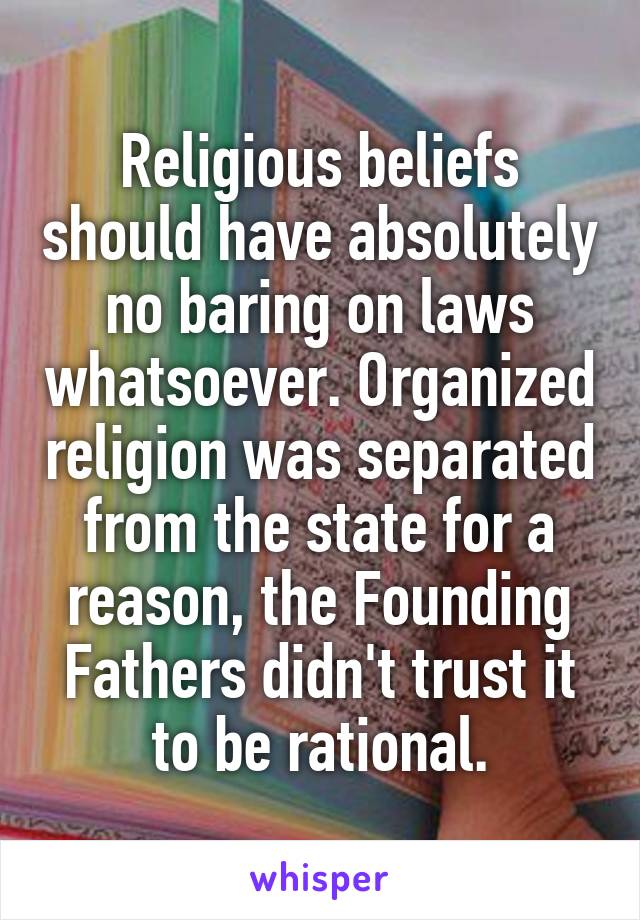 Religious beliefs should have absolutely no baring on laws whatsoever. Organized religion was separated from the state for a reason, the Founding Fathers didn't trust it to be rational.