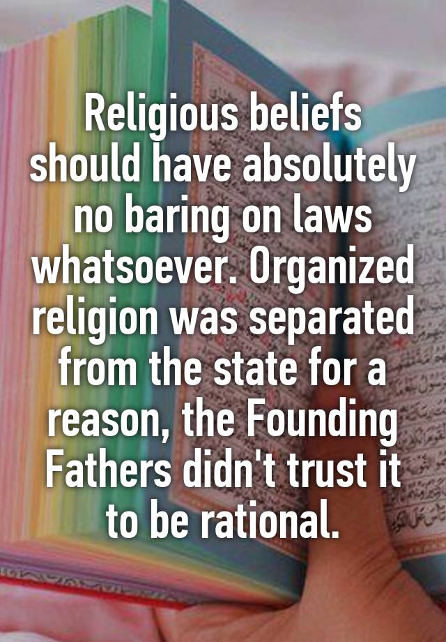 Religious beliefs should have absolutely no baring on laws whatsoever. Organized religion was separated from the state for a reason, the Founding Fathers didn't trust it to be rational.