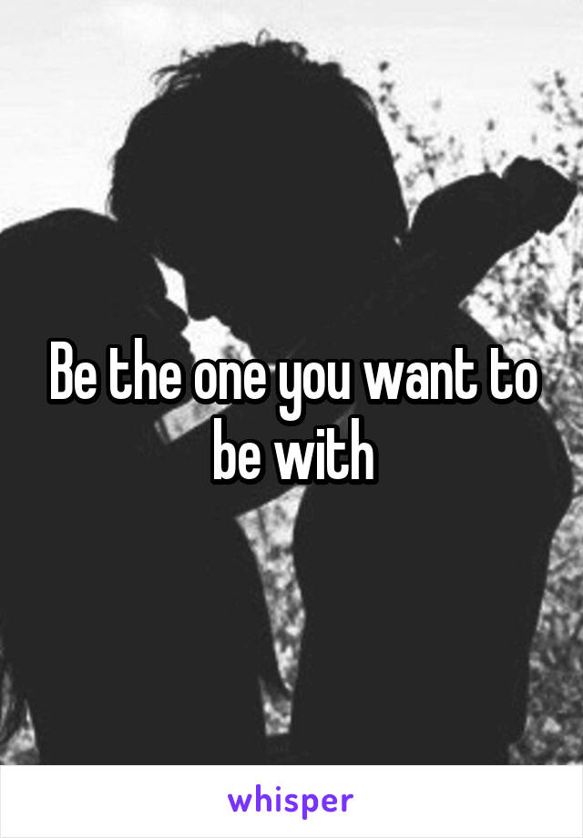 Be the one you want to be with