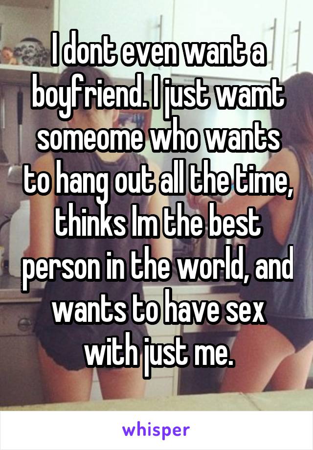 I dont even want a boyfriend. I just wamt someome who wants to hang out all the time, thinks Im the best person in the world, and wants to have sex with just me.
