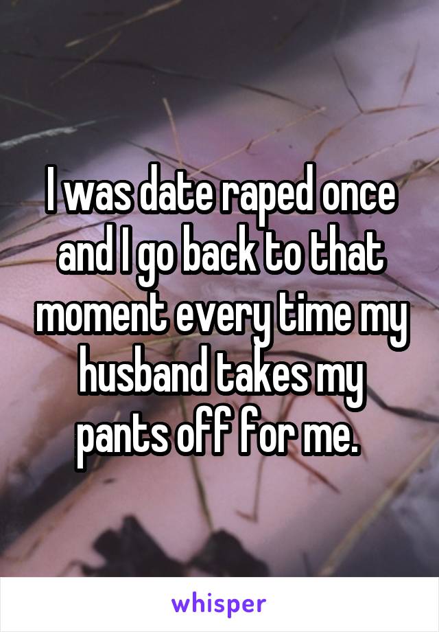 I was date raped once and I go back to that moment every time my husband takes my pants off for me. 