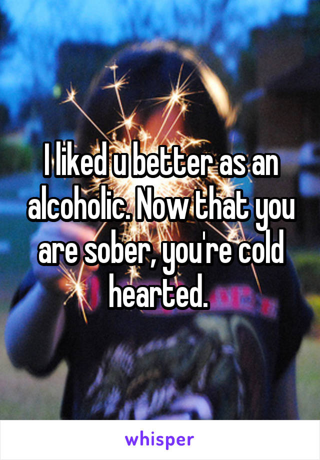 I liked u better as an alcoholic. Now that you are sober, you're cold hearted. 