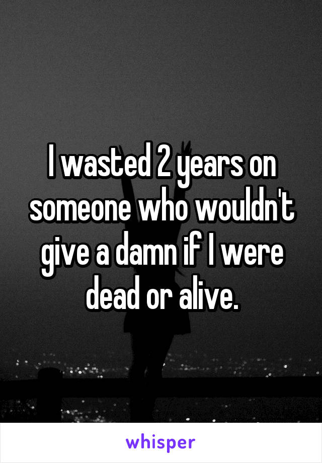 I wasted 2 years on someone who wouldn't give a damn if I were dead or alive.