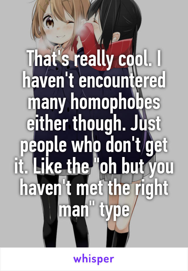 That's really cool. I haven't encountered many homophobes either though. Just people who don't get it. Like the "oh but you haven't met the right man" type