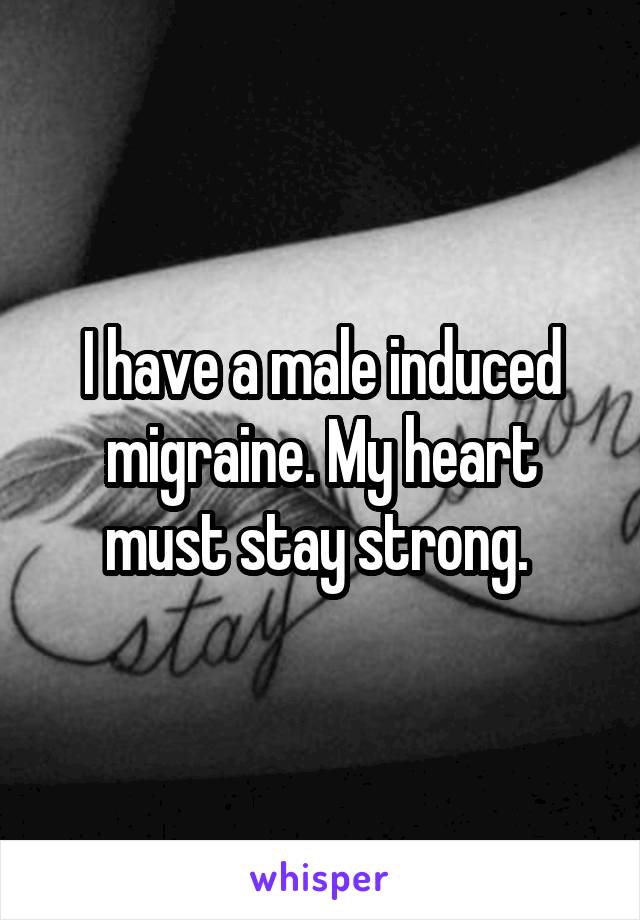 I have a male induced migraine. My heart must stay strong. 