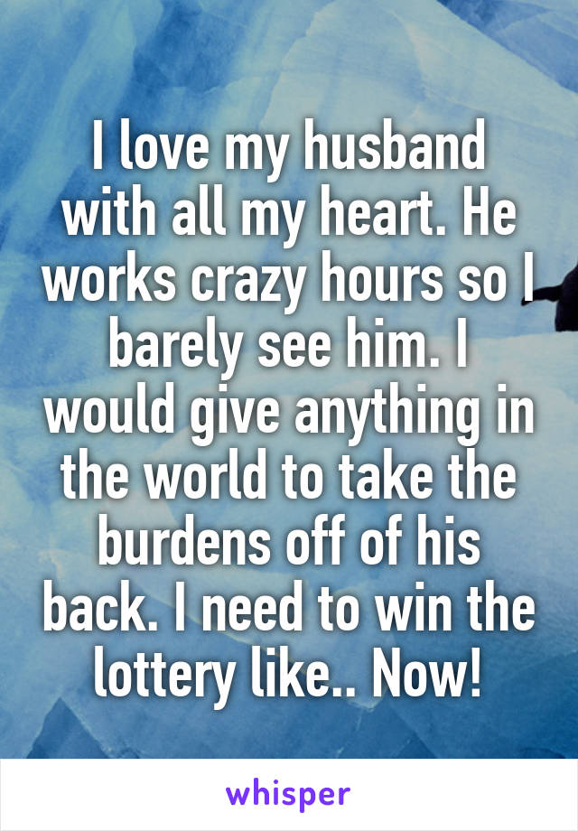 I love my husband with all my heart. He works crazy hours so I barely see him. I would give anything in the world to take the burdens off of his back. I need to win the lottery like.. Now!