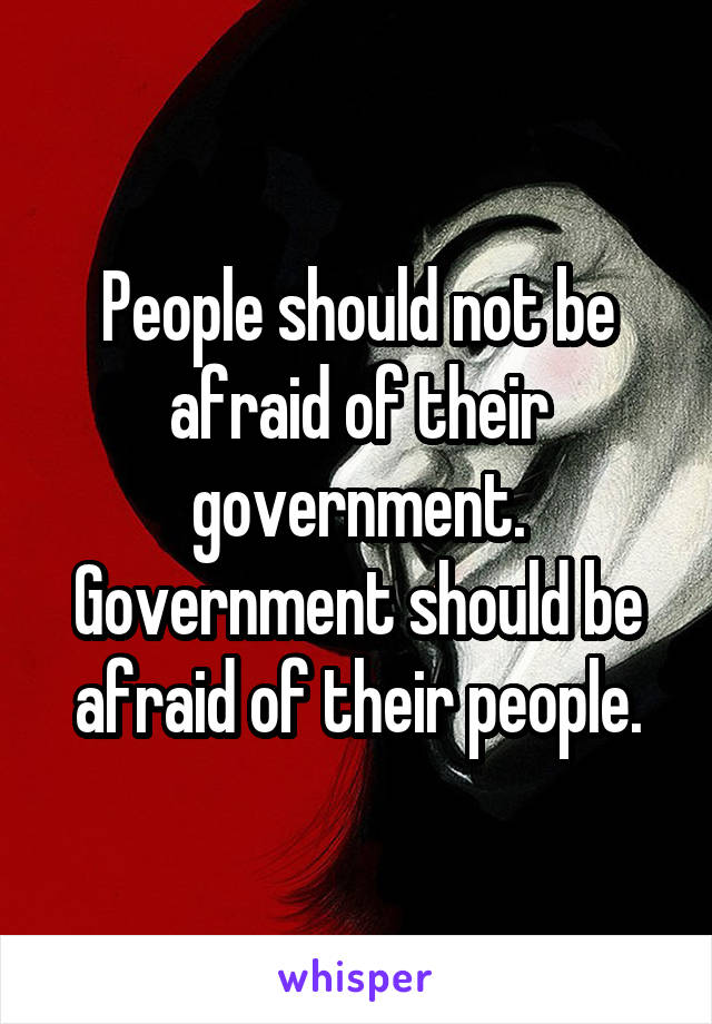 People should not be afraid of their government.
Government should be afraid of their people.