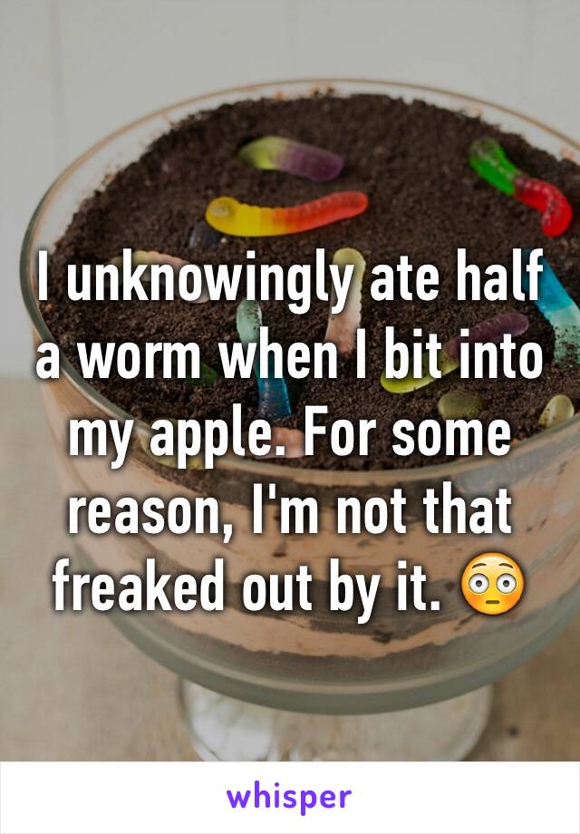 I unknowingly ate half a worm when I bit into my apple. For some reason, I'm not that freaked out by it. 😳