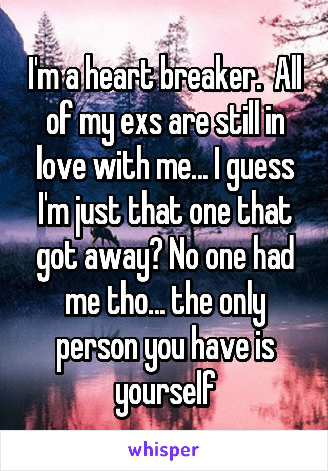 I'm a heart breaker.  All of my exs are still in love with me... I guess I'm just that one that got away? No one had me tho... the only person you have is yourself