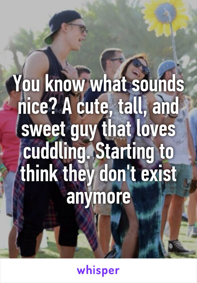 You know what sounds nice? A cute, tall, and sweet guy that loves cuddling. Starting to think they don't exist anymore