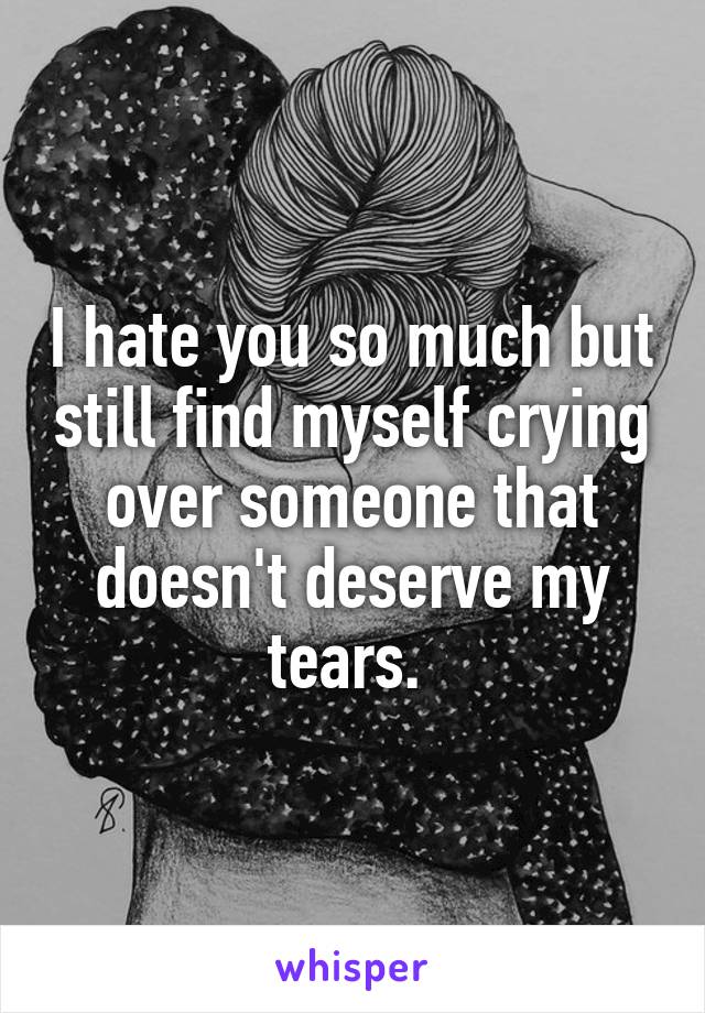 I hate you so much but still find myself crying over someone that doesn't deserve my tears. 