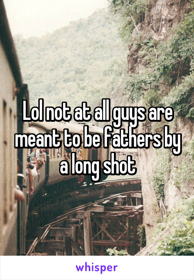 Lol not at all guys are meant to be fathers by a long shot