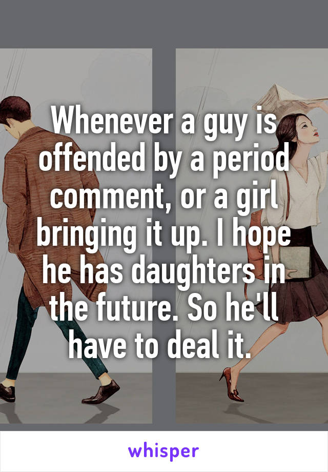 Whenever a guy is offended by a period comment, or a girl bringing it up. I hope he has daughters in the future. So he'll have to deal it. 