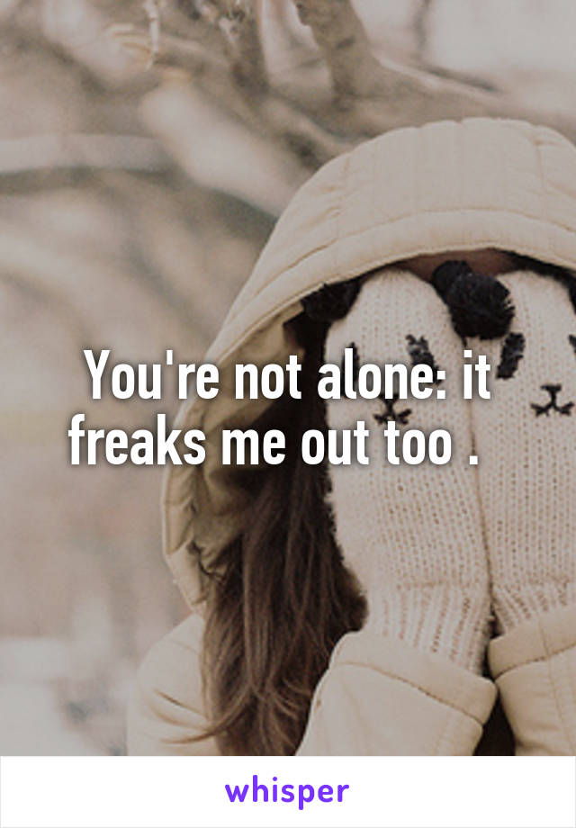 You're not alone: it freaks me out too .  