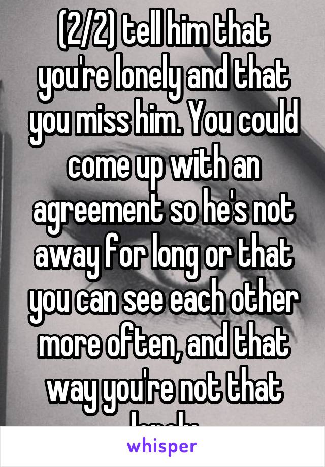 (2/2) tell him that you're lonely and that you miss him. You could come up with an agreement so he's not away for long or that you can see each other more often, and that way you're not that lonely