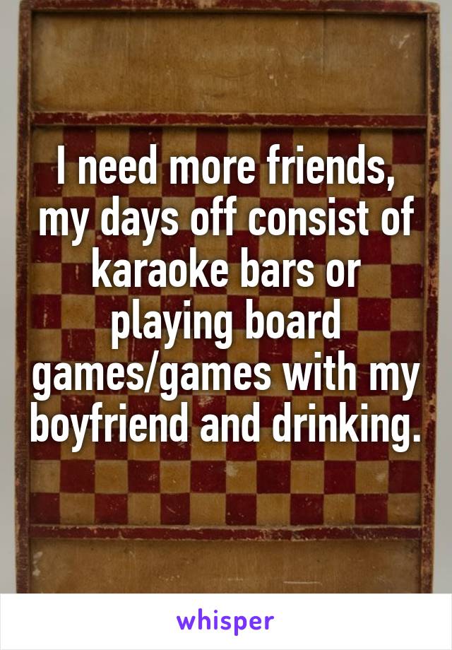 I need more friends, my days off consist of karaoke bars or playing board games/games with my boyfriend and drinking. 