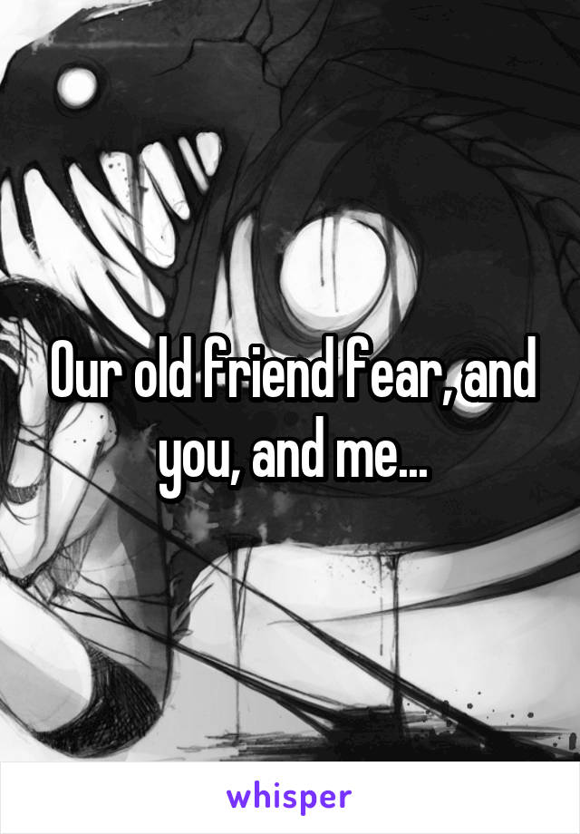 Our old friend fear, and you, and me...