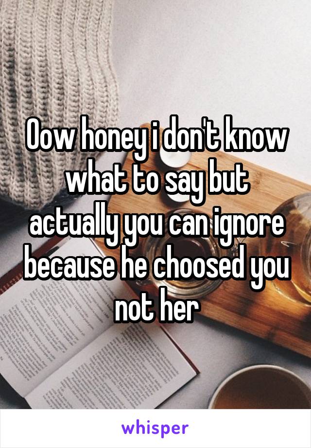 Oow honey i don't know what to say but actually you can ignore because he choosed you not her