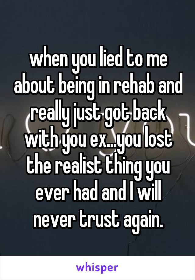 when you lied to me about being in rehab and really just got back with you ex...you lost the realist thing you ever had and I will never trust again.