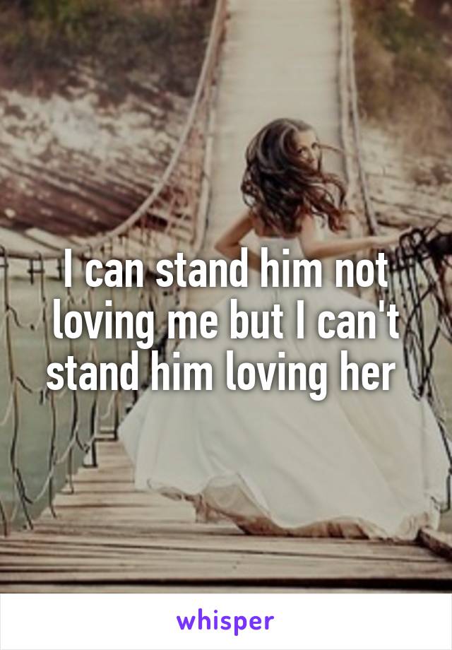 I can stand him not loving me but I can't stand him loving her 