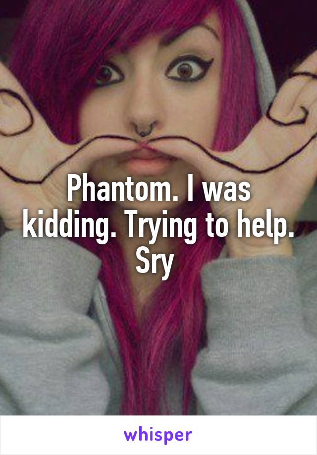 Phantom. I was kidding. Trying to help. Sry 