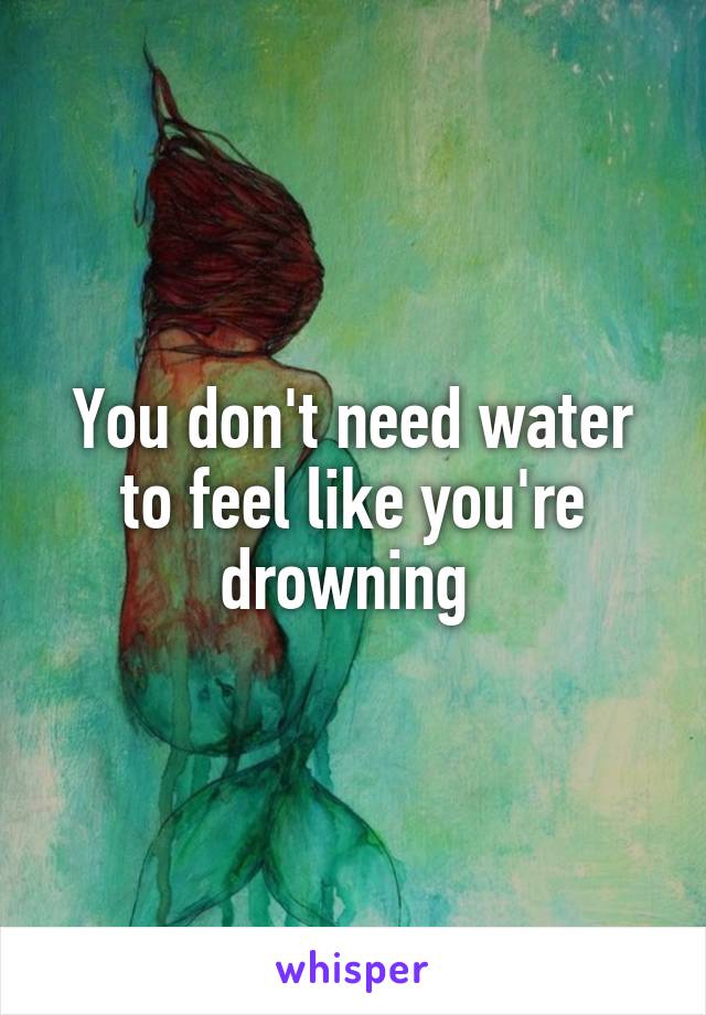 You don't need water to feel like you're drowning 