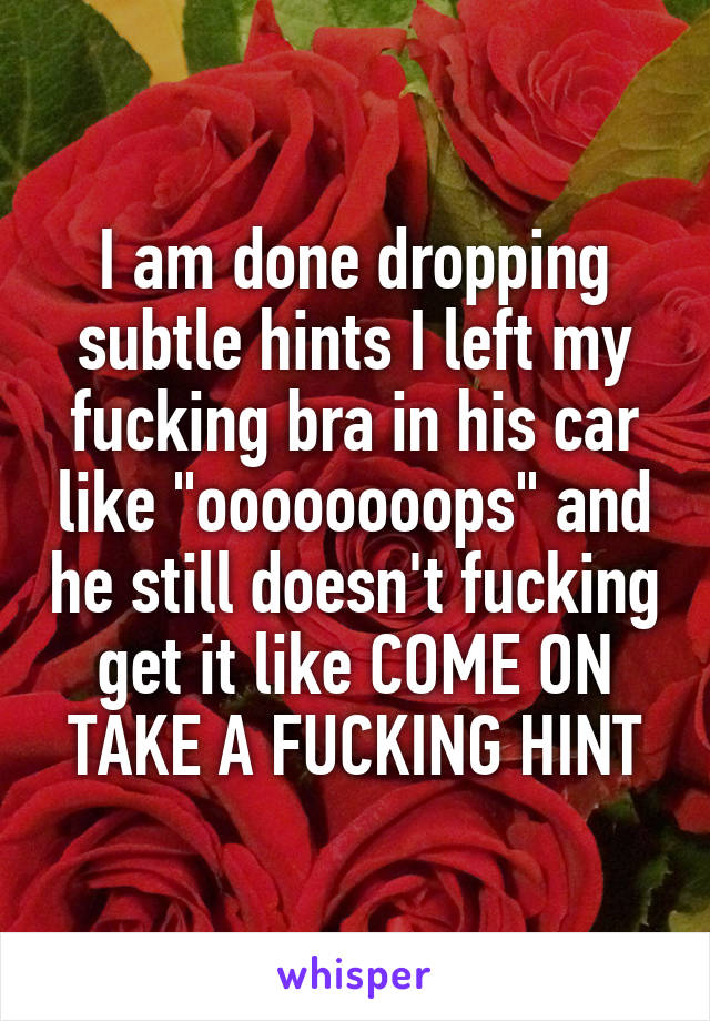 I am done dropping subtle hints I left my fucking bra in his car like "oooooooops" and he still doesn't fucking get it like COME ON
TAKE A FUCKING HINT