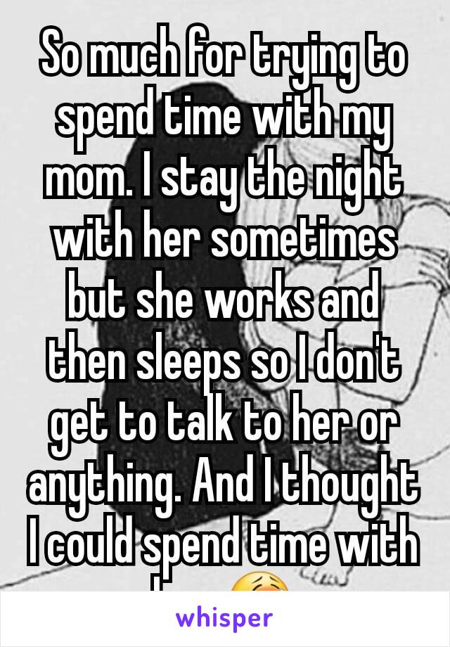 So much for trying to spend time with my mom. I stay the night with her sometimes but she works and then sleeps so I don't get to talk to her or anything. And I thought I could spend time with her 😭