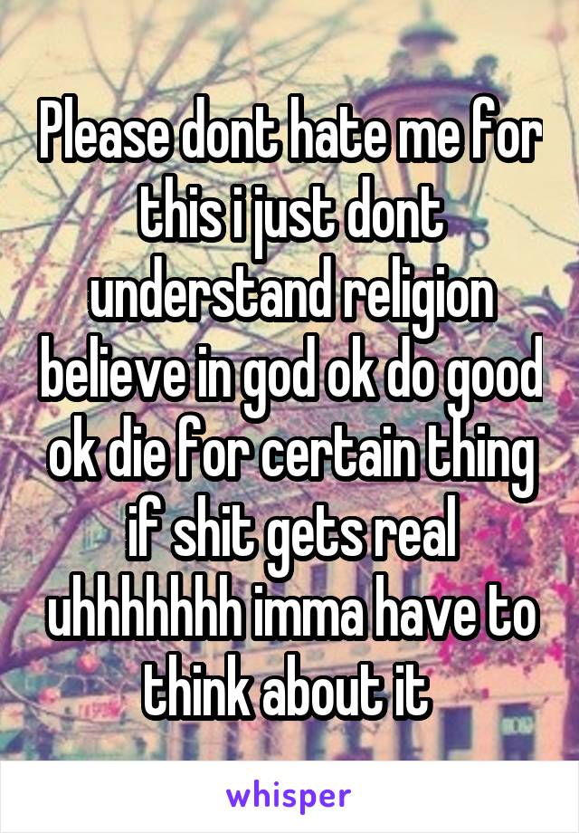 Please dont hate me for this i just dont understand religion believe in god ok do good ok die for certain thing if shit gets real uhhhhhhh imma have to think about it 