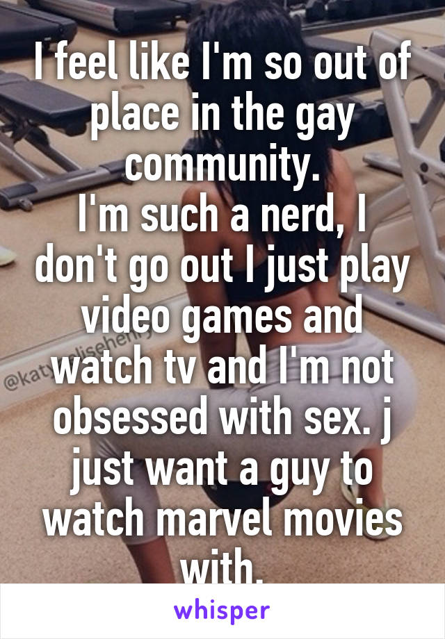 I feel like I'm so out of place in the gay community.
I'm such a nerd, I don't go out I just play video games and watch tv and I'm not obsessed with sex. j just want a guy to watch marvel movies with.