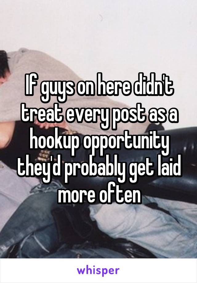 If guys on here didn't treat every post as a hookup opportunity they'd probably get laid more often